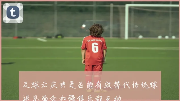 足球云庆典是否能有效替代传统球迷见面会加强俱乐部互动