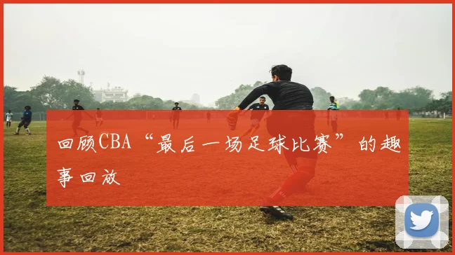 回顾CBA“最后一场足球比赛”的趣事回放