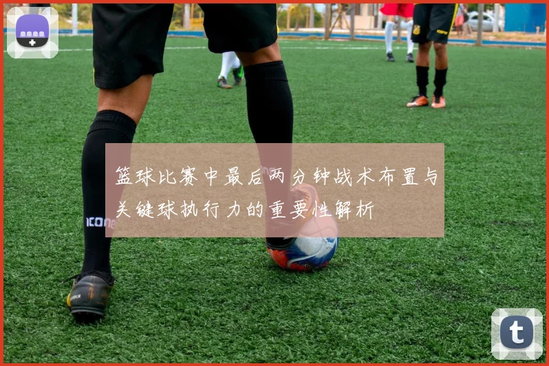 篮球比赛中最后两分钟战术布置与关键球执行力的重要性解析