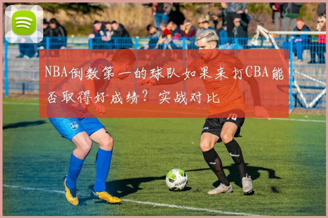 NBA倒数第一的球队如果来打CBA能否取得好成绩？实战对比